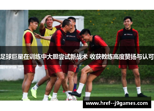 足球巨星在训练中大胆尝试新战术 收获教练高度赞扬与认可