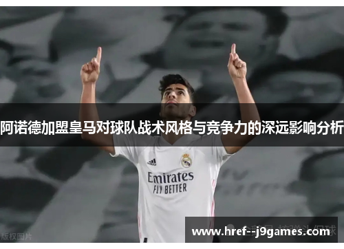 阿诺德加盟皇马对球队战术风格与竞争力的深远影响分析