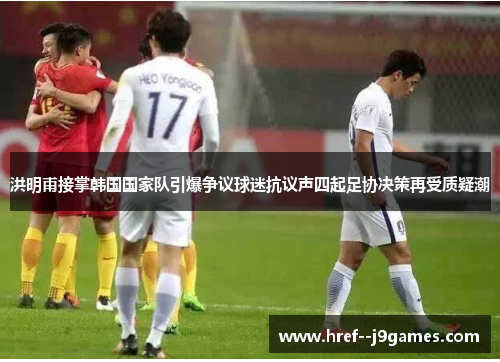 洪明甫接掌韩国国家队引爆争议球迷抗议声四起足协决策再受质疑潮